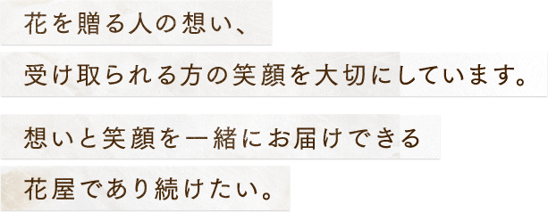 花を贈る人の想い、受け取られる方の笑顔を大切にしています。想いと笑顔を一緒にお届けできる花屋であり続けたい。